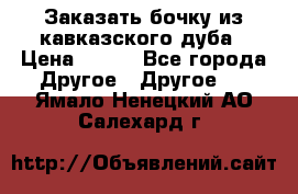 Заказать бочку из кавказского дуба › Цена ­ 100 - Все города Другое » Другое   . Ямало-Ненецкий АО,Салехард г.